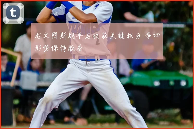 尤文图斯战平后收获关键积分 争四形势保持胶着