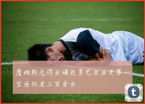 詹姆斯总得分逼近贾巴尔历史第一宝座仅差三百余分