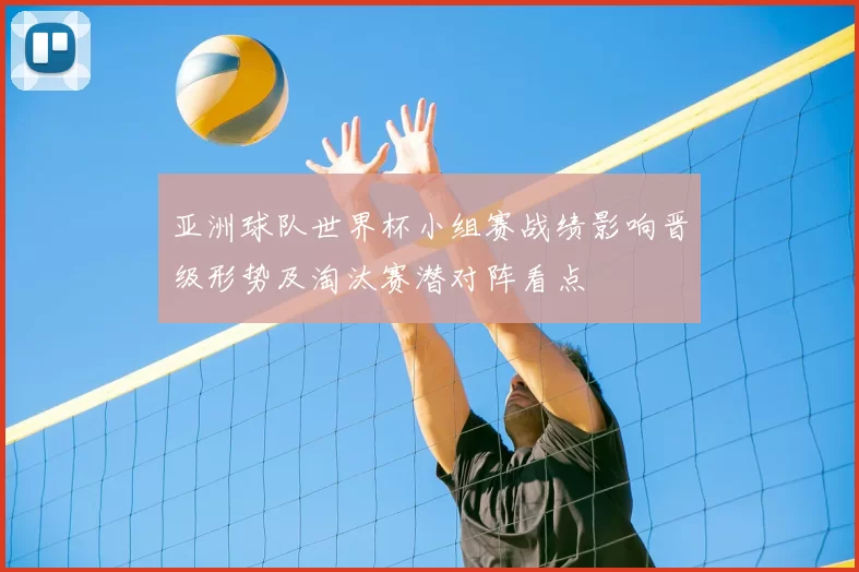 亚洲球队世界杯小组赛战绩影响晋级形势及淘汰赛潜对阵看点