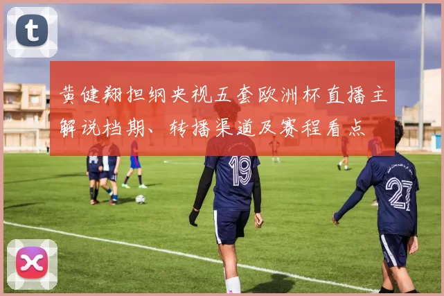 黄健翔担纲央视五套欧洲杯直播主解说档期、转播渠道及赛程看点