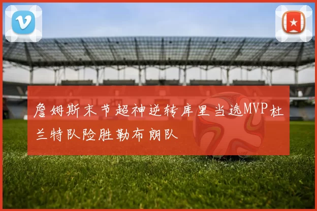 詹姆斯末节超神逆转库里当选MVP杜兰特队险胜勒布朗队