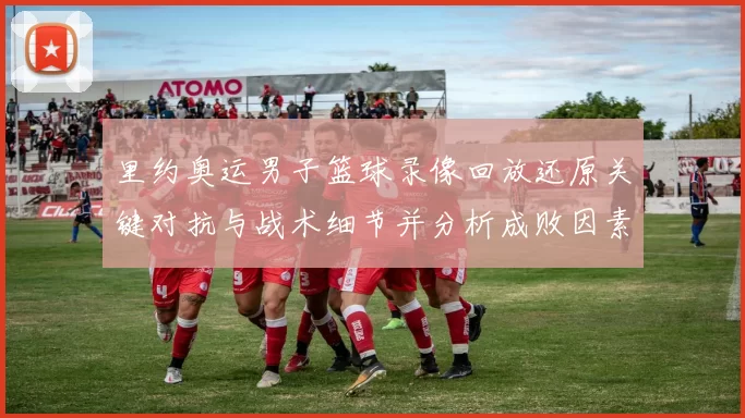 里约奥运男子篮球录像回放还原关键对抗与战术细节并分析成败因素