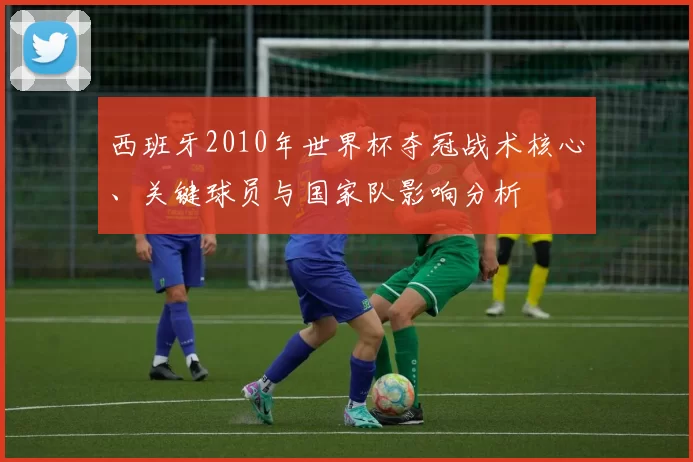 西班牙2010年世界杯夺冠战术核心、关键球员与国家队影响分析