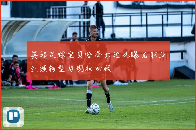 英超足球宝贝哈泽尔近况曝光职业生涯转型与现状回顾