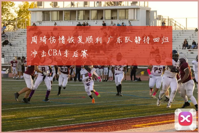 周琦伤情恢复顺利 广东队静待回归冲击CBA季后赛