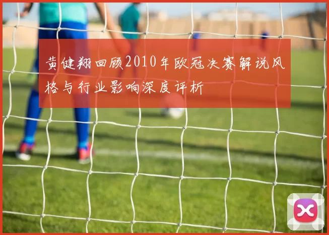 黄健翔回顾2010年欧冠决赛解说风格与行业影响深度评析