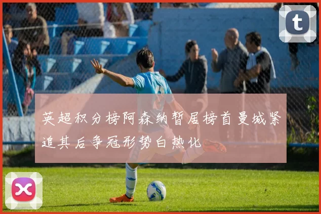 英超积分榜阿森纳暂居榜首曼城紧追其后争冠形势白热化