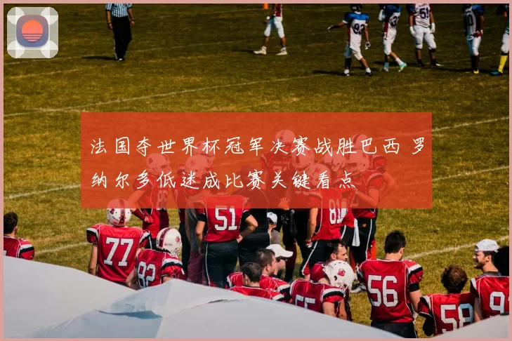 法国夺世界杯冠军决赛战胜巴西 罗纳尔多低迷成比赛关键看点