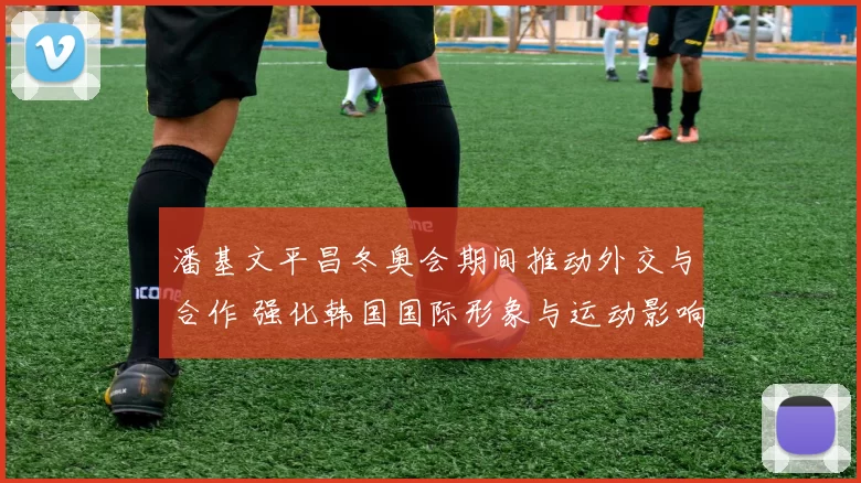 潘基文平昌冬奥会期间推动外交与合作 强化韩国国际形象与运动影响