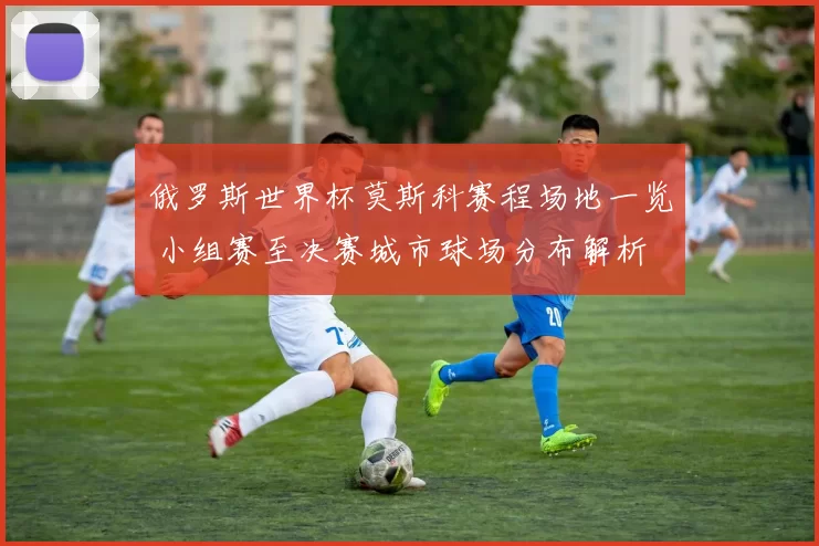 俄罗斯世界杯莫斯科赛程场地一览 小组赛至决赛城市球场分布解析