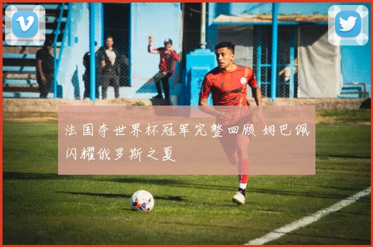 法国夺世界杯冠军完整回顾 姆巴佩闪耀俄罗斯之夏