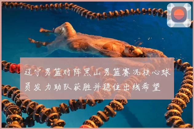 辽宁男篮对阵黑山男篮赛况核心球员发力助队获胜并稳住出线希望