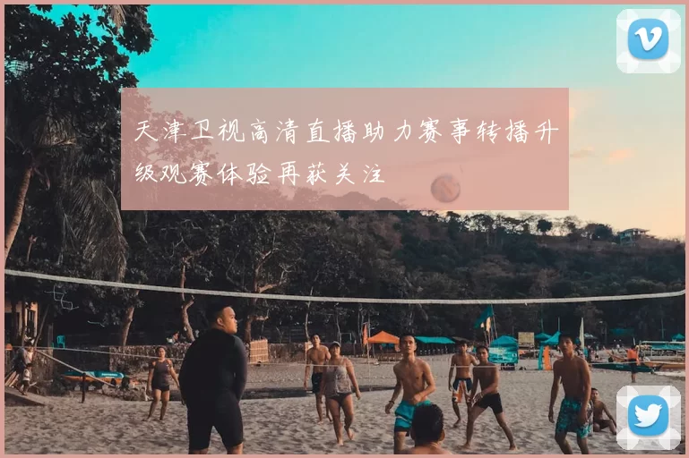 天津卫视高清直播助力赛事转播升级观赛体验再获关注