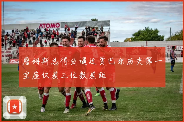 詹姆斯总得分逼近贾巴尔历史第一宝座仅差三位数差距