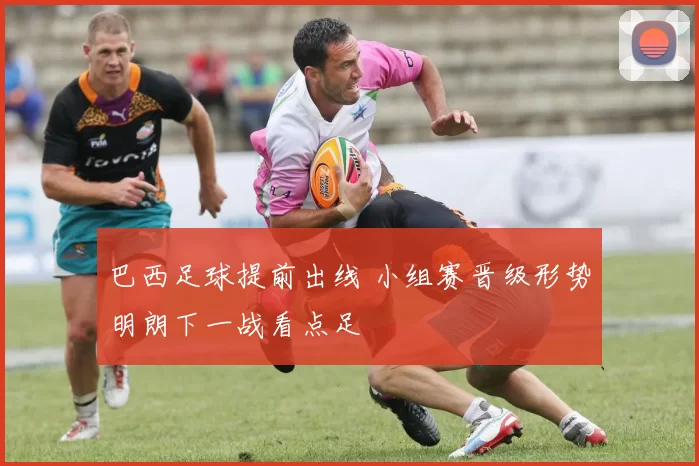 巴西足球提前出线 小组赛晋级形势明朗下一战看点足