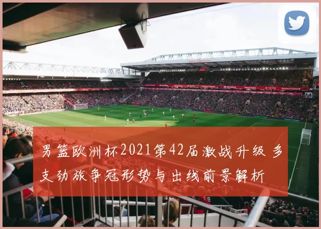 男篮欧洲杯2021第42届激战升级 多支劲旅争冠形势与出线前景解析