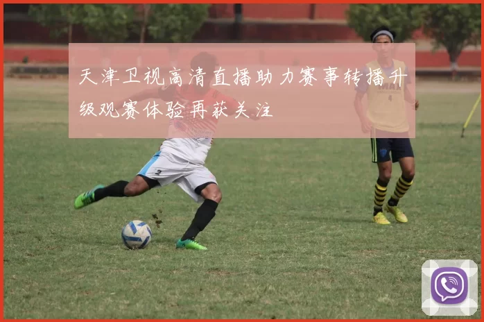 天津卫视高清直播助力赛事转播升级观赛体验再获关注