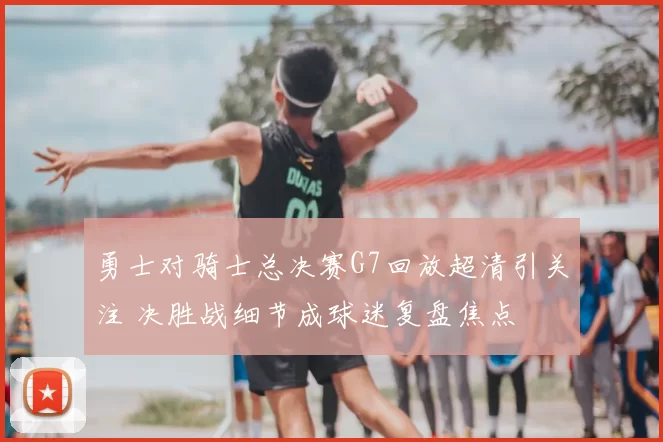 勇士对骑士总决赛G7回放超清引关注 决胜战细节成球迷复盘焦点