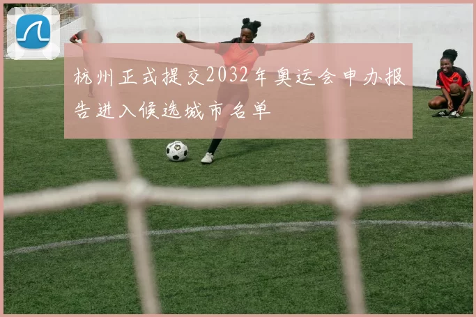 杭州正式提交2032年奥运会申办报告进入候选城市名单