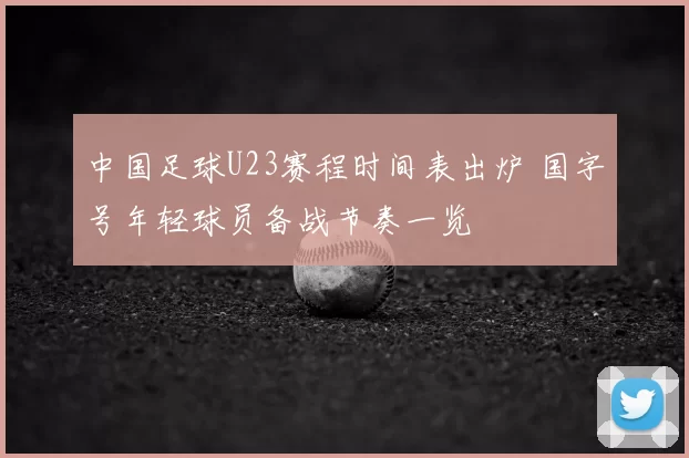 中国足球U23赛程时间表出炉 国字号年轻球员备战节奏一览