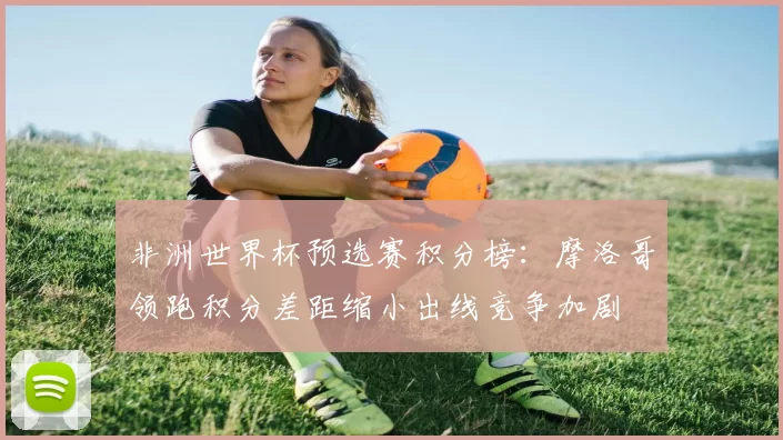 非洲世界杯预选赛积分榜：摩洛哥领跑积分差距缩小出线竞争加剧