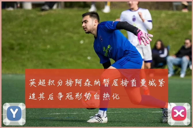 英超积分榜阿森纳暂居榜首曼城紧追其后争冠形势白热化