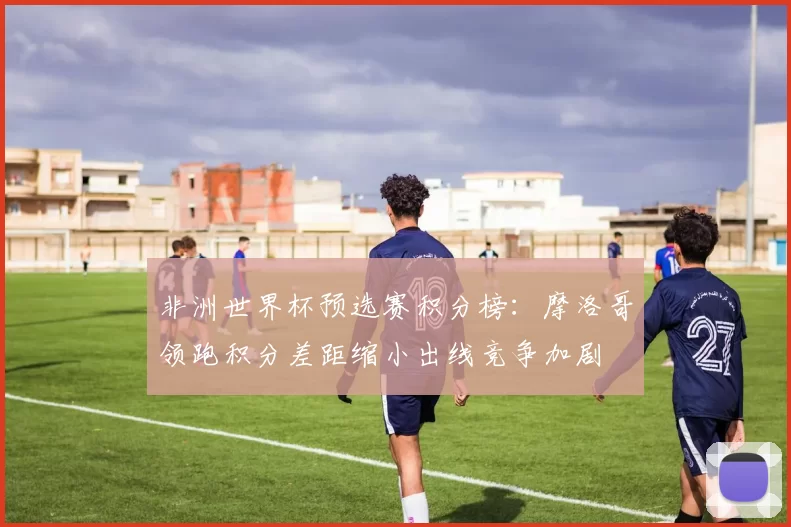 非洲世界杯预选赛积分榜：摩洛哥领跑积分差距缩小出线竞争加剧