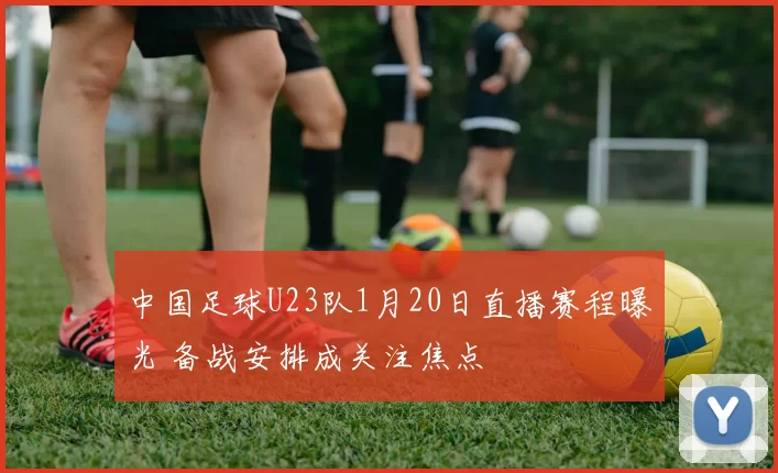 中国足球U23队1月20日直播赛程曝光 备战安排成关注焦点