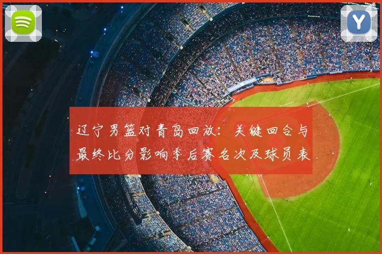 辽宁男篮对青岛回放：关键回合与最终比分影响季后赛名次及球员表现