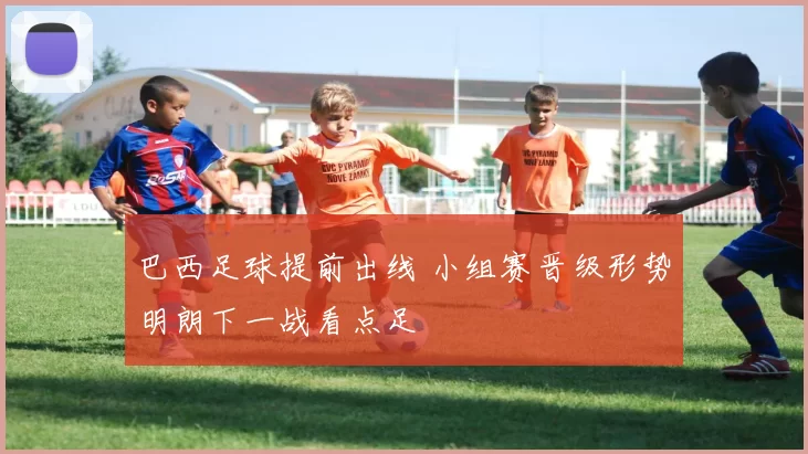 巴西足球提前出线 小组赛晋级形势明朗下一战看点足