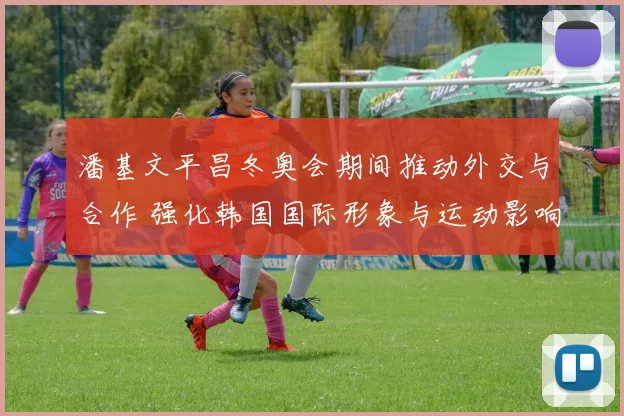 潘基文平昌冬奥会期间推动外交与合作 强化韩国国际形象与运动影响