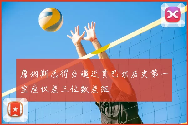 詹姆斯总得分逼近贾巴尔历史第一宝座仅差三位数差距